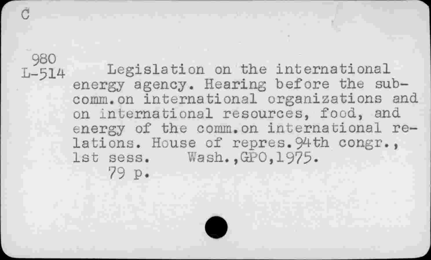 ﻿980 L-514
Legislation on the international energy agency. Hearing before the subcomm, on international organizations and on international resources, food, and energy of the comm.on international relations. House of repres.94th congr., 1st sess. Wash.,GPO,1975-
79 P.